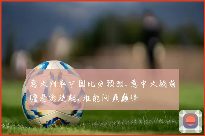 意大利和中国比分预测,意中大战前瞻悬念迭起,谁能问鼎巅峰