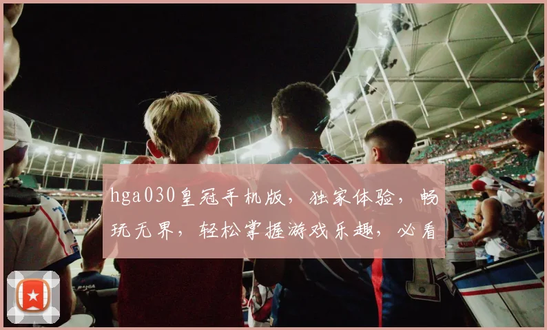 hga030皇冠手机版，独家体验，畅玩无界，轻松掌握游戏乐趣，必看攻略