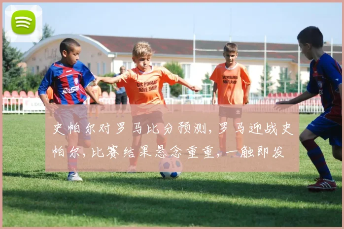 史帕尔对罗马比分预测,罗马迎战史帕尔,比赛结果悬念重重,一触即发