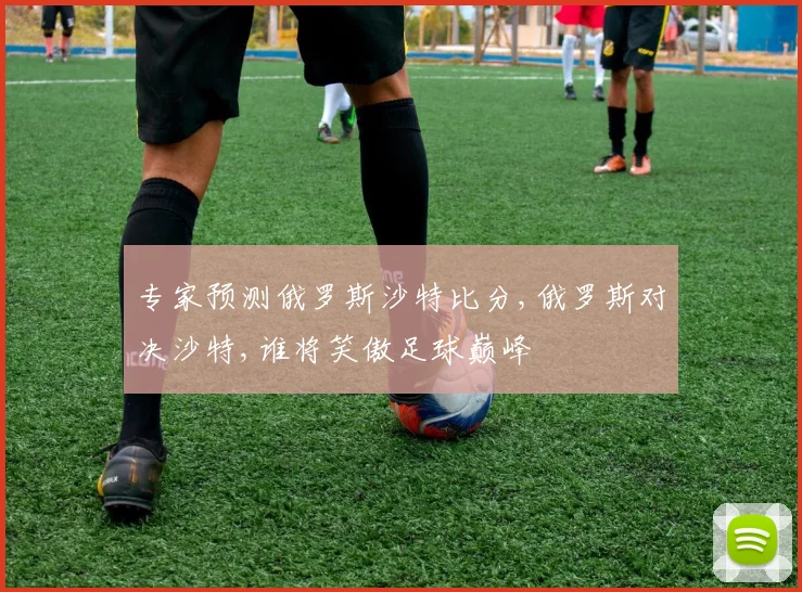 专家预测俄罗斯沙特比分,俄罗斯对决沙特,谁将笑傲足球巅峰