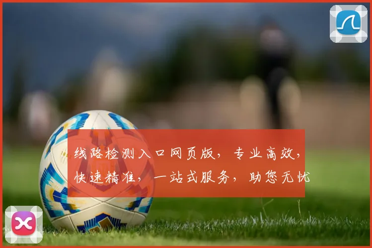 线路检测入口网页版，专业高效，快速精准，一站式服务，助您无忧出行，两网融合，便捷体验