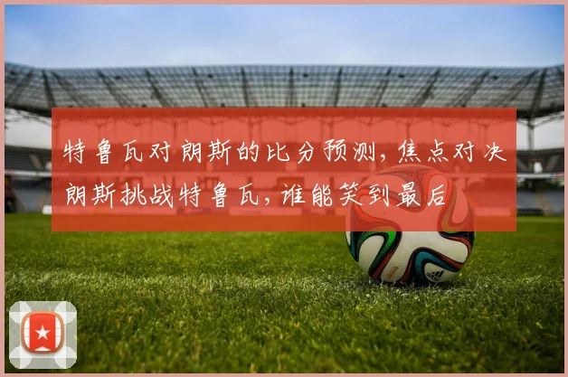 特鲁瓦对朗斯的比分预测,焦点对决朗斯挑战特鲁瓦,谁能笑到最后